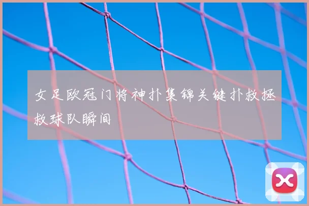 女足欧冠门将神扑集锦关键扑救拯救球队瞬间