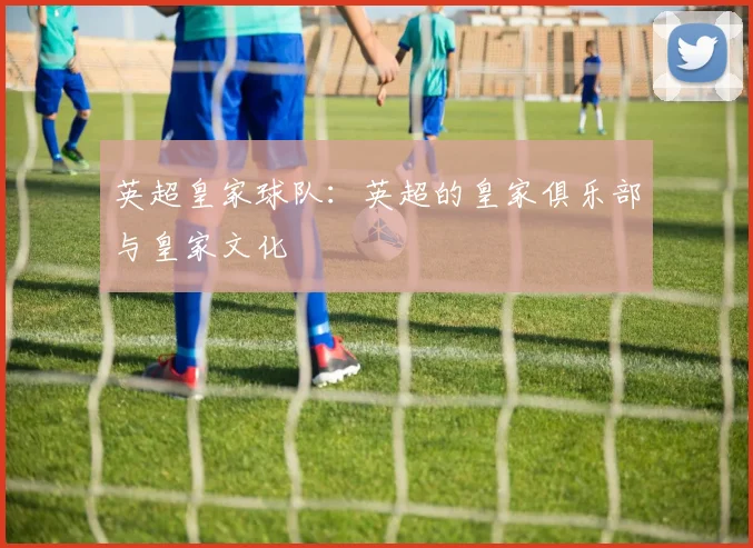 英超皇家球队:英超的皇家俱乐部与皇家文化