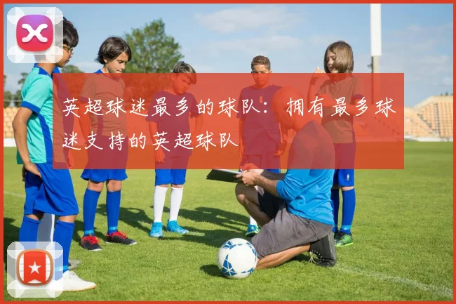 英超球迷最多的球队：拥有最多球迷支持的英超球队