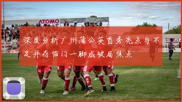深度分析广州蒲公英首秀亮点与不足并存临门一脚成破局焦点