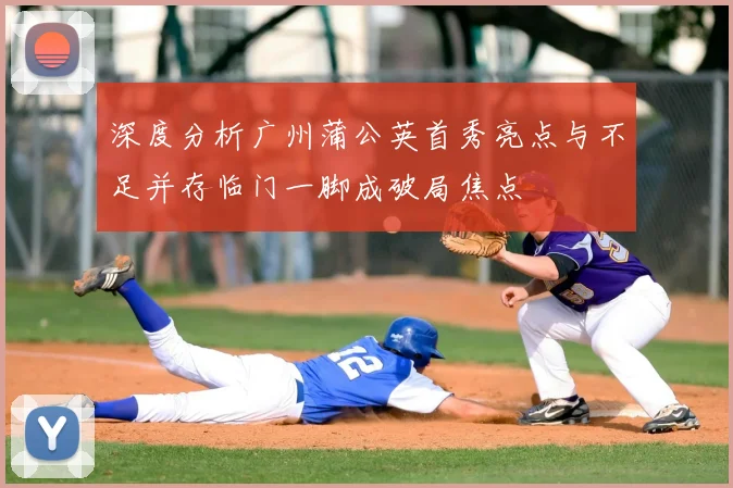 深度分析广州蒲公英首秀亮点与不足并存临门一脚成破局焦点